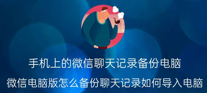 手机上的微信聊天记录备份电脑 微信电脑版怎么备份聊天记录如何导入电脑？